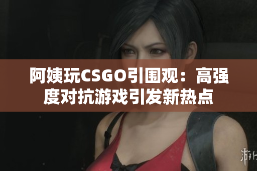 阿姨玩CSGO引围观：高强度对抗游戏引发新热点