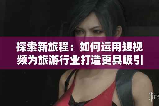 探索新旅程：如何运用短视频为旅游行业打造更具吸引力的体验