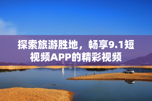 探索旅游胜地，畅享9.1短视频APP的精彩视频