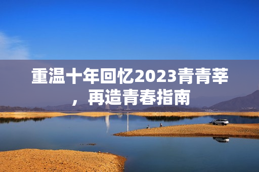 重温十年回忆2023青青莘，再造青春指南