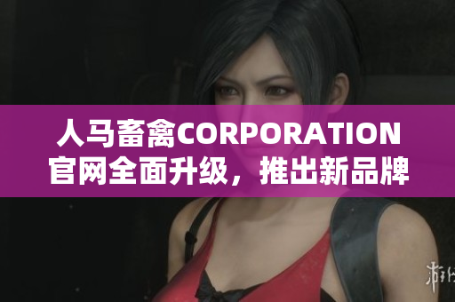 人马畜禽CORPORATION官网全面升级，推出新品牌形象与服务资源。