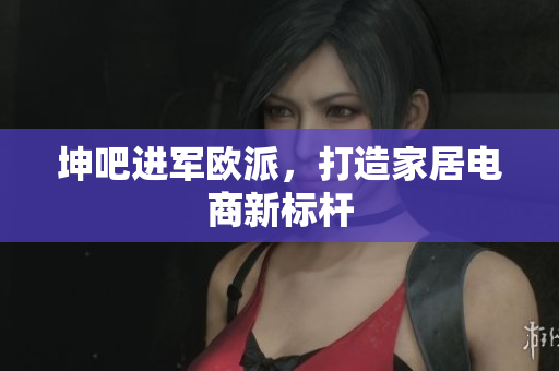 坤吧进军欧派，打造家居电商新标杆