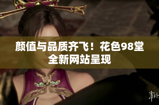 颜值与品质齐飞！花色98堂全新网站呈现
