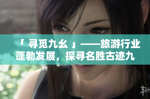「 寻觅九幺 」——旅游行业蓬勃发展，探寻名胜古迹九幺成新热点