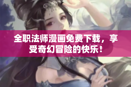 全职法师漫画免费下载，享受奇幻冒险的快乐！