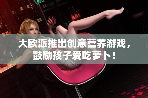 大欧派推出创意营养游戏，鼓励孩子爱吃萝卜！