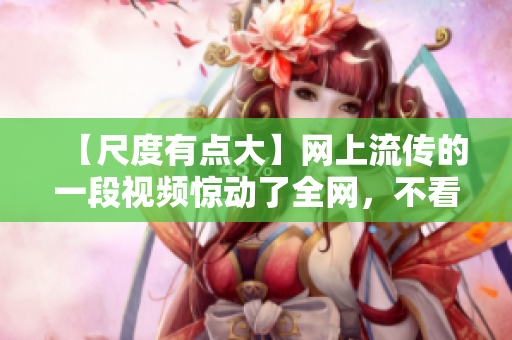 【尺度有点大】网上流传的一段视频惊动了全网，不看后悔！