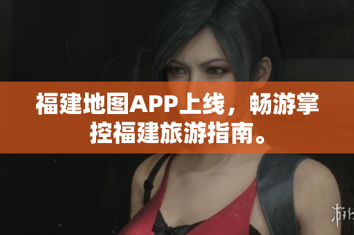 福建地图APP上线，畅游掌控福建旅游指南。