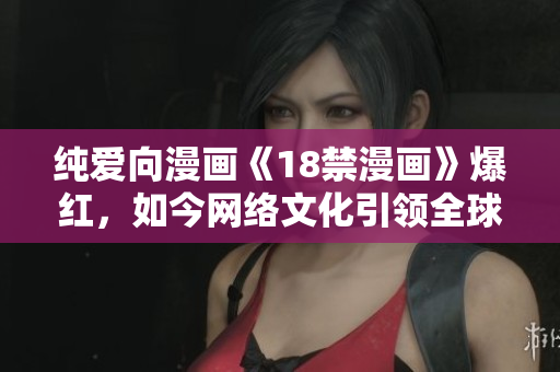纯爱向漫画《18禁漫画》爆红，如今网络文化引领全球