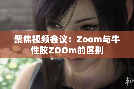 聚焦视频会议：Zoom与牛性胶ZOOm的区别
