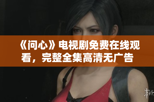 《问心》电视剧免费在线观看，完整全集高清无广告