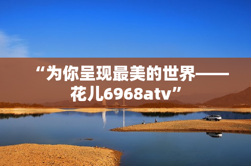 “为你呈现最美的世界——花儿6968atv”