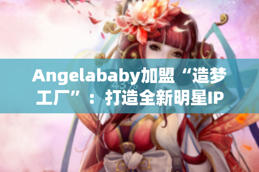 Angelababy加盟“造梦工厂”：打造全新明星IP