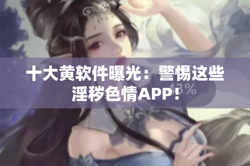 十大黄软件曝光：警惕这些淫秽色情APP！