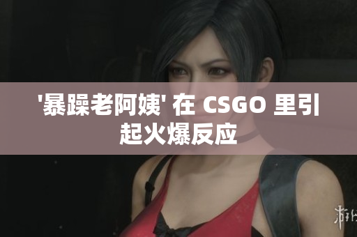 '暴躁老阿姨' 在 CSGO 里引起火爆反应