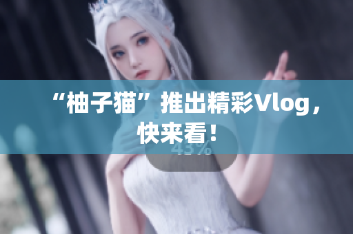 “柚子猫”推出精彩Vlog，快来看！