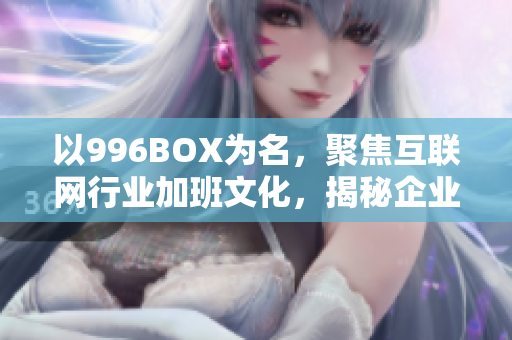 以996BOX为名，聚焦互联网行业加班文化，揭秘企业福利真相