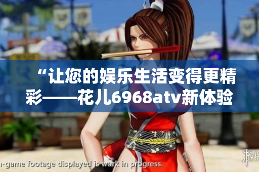 “让您的娱乐生活变得更精彩——花儿6968atv新体验！”
