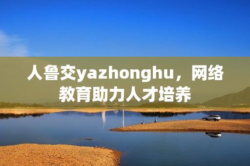 人鲁交yazhonghu，网络教育助力人才培养