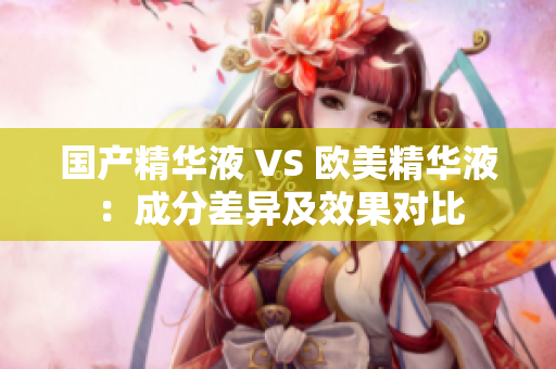 国产精华液 VS 欧美精华液：成分差异及效果对比