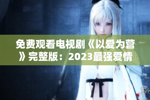 免费观看电视剧《以爱为营》完整版：2023最强爱情力作