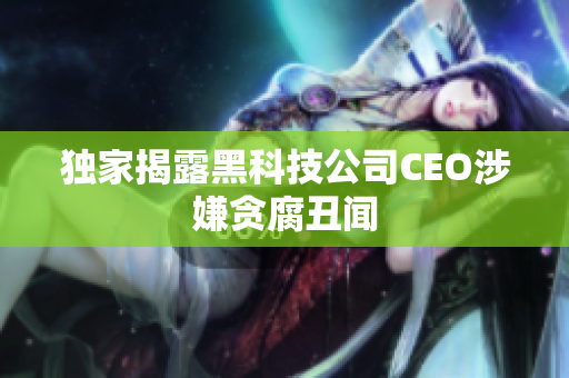 独家揭露黑科技公司CEO涉嫌贪腐丑闻