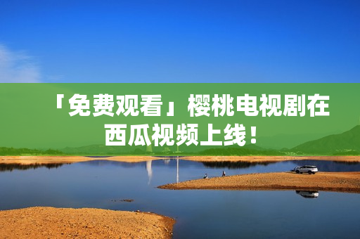 「免费观看」樱桃电视剧在西瓜视频上线！