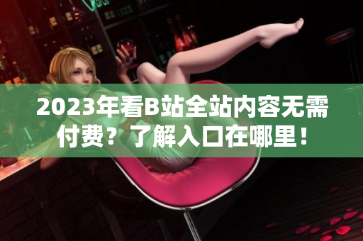 2023年看B站全站内容无需付费？了解入口在哪里！