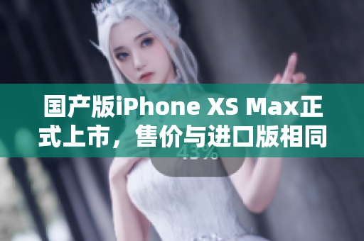 国产版iPhone XS Max正式上市，售价与进口版相同