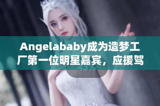Angelababy成为造梦工厂第一位明星嘉宾，应援驾到！