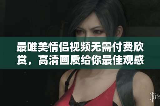 最唯美情侣视频无需付费欣赏，高清画质给你最佳观感