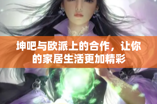坤吧与欧派上的合作，让你的家居生活更加精彩
