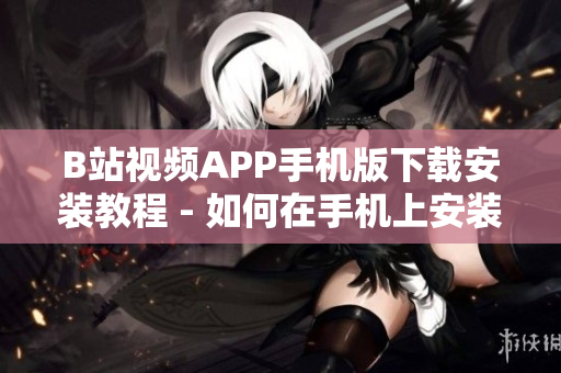 B站视频APP手机版下载安装教程 - 如何在手机上安装使用B站视频APP