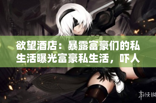 欲望酒店：暴露富豪们的私生活曝光富豪私生活，吓人欲望酒店内情！