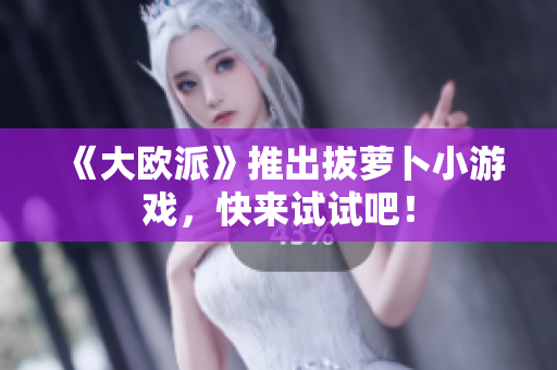 《大欧派》推出拔萝卜小游戏，快来试试吧！