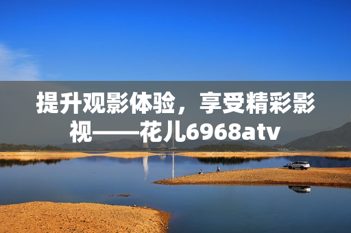 提升观影体验，享受精彩影视——花儿6968atv