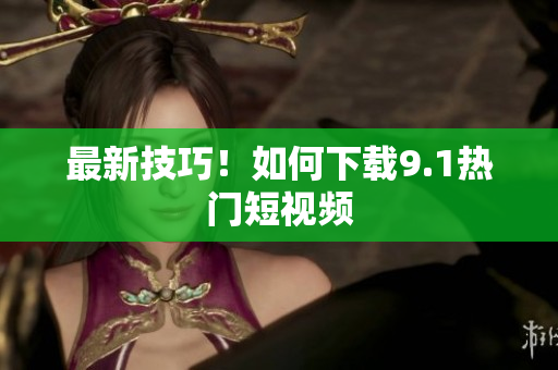 最新技巧！如何下载9.1热门短视频