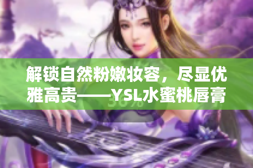 解锁自然粉嫩妆容，尽显优雅高贵——YSL水蜜桃唇膏全新上市