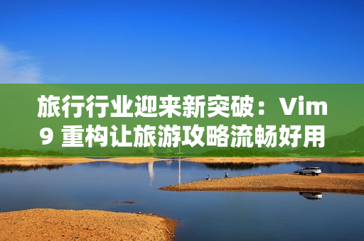 旅行行业迎来新突破：Vim9 重构让旅游攻略流畅好用