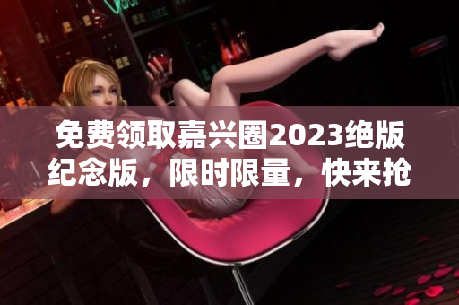 免费领取嘉兴圈2023绝版纪念版，限时限量，快来抢购！