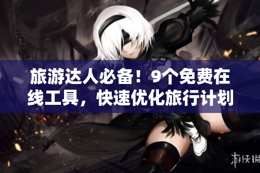旅游达人必备！9个免费在线工具，快速优化旅行计划