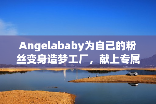 Angelababy为自己的粉丝变身造梦工厂，献上专属应援！