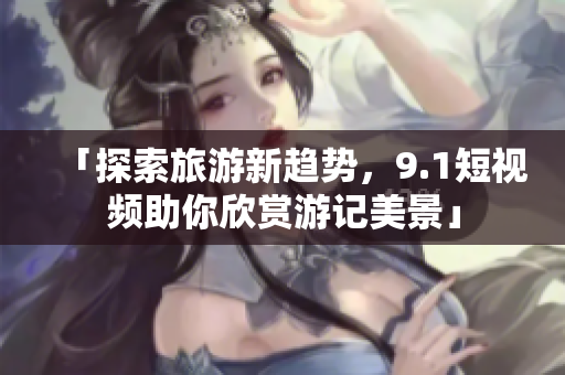 「探索旅游新趋势，9.1短视频助你欣赏游记美景」