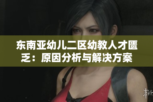 东南亚幼儿二区幼教人才匮乏：原因分析与解决方案