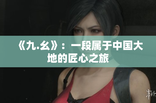 《九.幺》：一段属于中国大地的匠心之旅