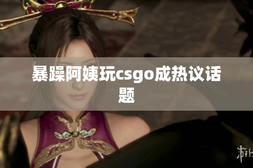 暴躁阿姨玩csgo成热议话题