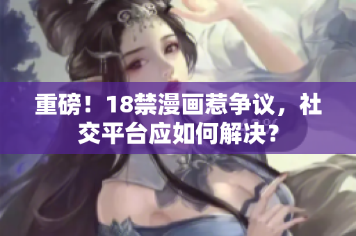 重磅！18禁漫画惹争议，社交平台应如何解决？