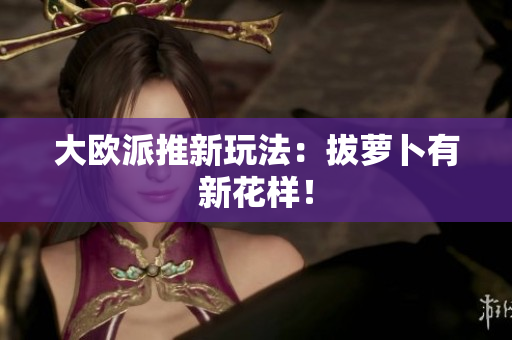 大欧派推新玩法：拔萝卜有新花样！