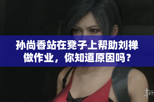 孙尚香站在凳子上帮助刘禅做作业，你知道原因吗？