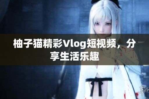 柚子猫精彩Vlog短视频，分享生活乐趣